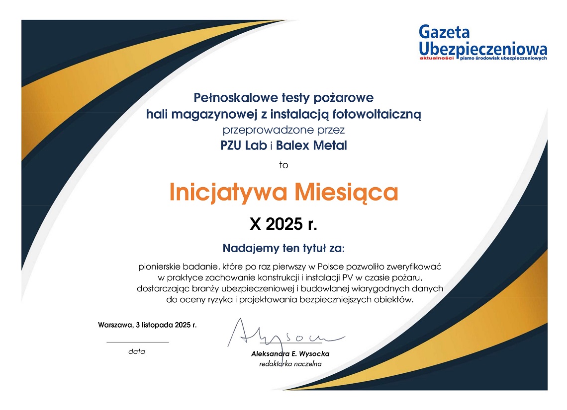 Dyplom Gazety Ubezpieczeniowej treść: Pełnoskalowe testy pożarowe hali magazynowej z instalacją fotowoltaiczną przeprowadzone przez PZU Lab i Balex Metal to Inicjatywa Miesiąca października 2025 r. Nadajemy tytuł za pionierskie badanie, które po raz pierwszy w Polsce pozwoliło zweryfikować w praktyce zachowanie konstrukcji i instalacji PV w czasie pożaru, dostarczając branży ubezpieczeniowej i budowlanej wiarygodnych danych do oceny ryzyka i projektowania bezpieczniejszych obiektów. Aleksandra E. Wysocka, redaktorka naczelna.